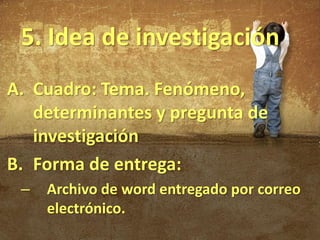 5. Idea de investigación
A. Cuadro: Tema. Fenómeno,
   determinantes y pregunta de
   investigación
B. Forma de entrega:
 –   Archivo de word entregado por correo
     electrónico.
 