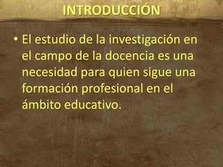 INTRODUCCIÓN
• El estudio de la investigación en
  el campo de la docencia es una
  necesidad para quien sigue una
  formación profesional en el
  ámbito educativo.
 