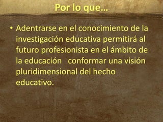 Por lo que…
• Adentrarse en el conocimiento de la
  investigación educativa permitirá al
  futuro profesionista en el ámbito de
  la educación conformar una visión
  pluridimensional del hecho
  educativo.
 