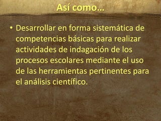 Así como…
• Desarrollar en forma sistemática de
  competencias básicas para realizar
  actividades de indagación de los
  procesos escolares mediante el uso
  de las herramientas pertinentes para
  el análisis científico.
 