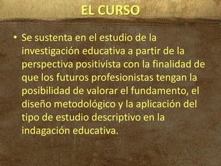 EL CURSO
• Se sustenta en el estudio de la
  investigación educativa a partir de la
  perspectiva positivista con la finalidad de
  que los futuros profesionistas tengan la
  posibilidad de valorar el fundamento, el
  diseño metodológico y la aplicación del
  tipo de estudio descriptivo en la
  indagación educativa.
 