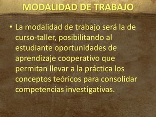 MODALIDAD DE TRABAJO
• La modalidad de trabajo será la de
  curso-taller, posibilitando al
  estudiante oportunidades de
  aprendizaje cooperativo que
  permitan llevar a la práctica los
  conceptos teóricos para consolidar
  competencias investigativas.
 