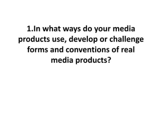1.In what ways do your media
products use, develop or challenge
forms and conventions of real
media products?
 