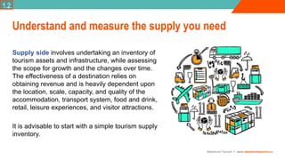 Adventure Tourism I www.adventuretourism.eu
Supply side involves undertaking an inventory of
tourism assets and infrastructure, while assessing
the scope for growth and the changes over time.
The effectiveness of a destination relies on
obtaining revenue and is heavily dependent upon
the location, scale, capacity, and quality of the
accommodation, transport system, food and drink,
retail, leisure experiences, and visitor attractions.
It is advisable to start with a simple tourism supply
inventory.
Understand and measure the supply you need
1.2.
 