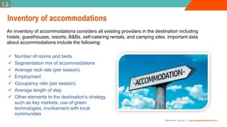 Adventure Tourism I www.adventuretourism.eu
Inventory of accommodations
An inventory of accommodations considers all existing providers in the destination including
hotels, guesthouses, resorts, B&Bs, self-catering rentals, and camping sites. Important data
about accommodations include the following:
1.2.
 Number of rooms and beds
 Segmentation mix of accommodations
 Average rack rate (per season)
 Employment
 Occupancy rate (per season)
 Average length of stay
 Other elements to the destination’s strategy
such as key markets, use of green
technologies, involvement with local
communities
 