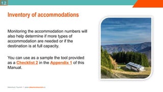 Adventure Tourism I www.adventuretourism.eu
Inventory of accommodations
Monitoring the accommodation numbers will
also help determine if more types of
accommodation are needed or if the
destination is at full capacity.
You can use as a sample the tool provided
as a Checklist 2 in the Appendix 1 of this
Manual.
1.2.
 