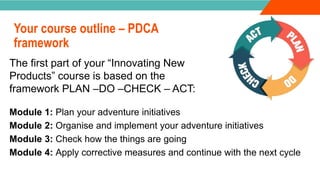 INTRODUCTION
Your course outline – PDCA
framework
Module 1: Plan your adventure initiatives
Module 2: Organise and implement your adventure initiatives
Module 3: Check how the things are going
Module 4: Apply corrective measures and continue with the next cycle
The first part of your “Innovating New
Products” course is based on the
framework PLAN –DO –CHECK – ACT:
 