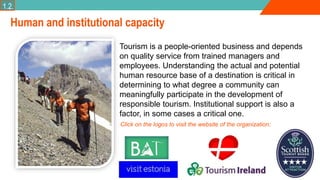 Human and institutional capacity
Tourism is a people-oriented business and depends
on quality service from trained managers and
employees. Understanding the actual and potential
human resource base of a destination is critical in
determining to what degree a community can
meaningfully participate in the development of
responsible tourism. Institutional support is also a
factor, in some cases a critical one.
1.2.
Click on the logos to visit the website of the organization:
 