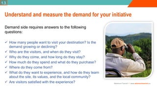 Adventure Tourism I www.adventuretourism.eu
Understand and measure the demand for your initiative
Demand side requires answers to the following
questions:
 How many people want to visit your destination? Is the
demand growing or declining?
 Who are the visitors, and when do they visit?
 Why do they come, and how long do they stay?
 How much do they spend and what do they purchase?
 Where do they come from?
 What do they want to experience, and how do they learn
about the site, its values, and the local community?
 Are visitors satisfied with the experience?
1.3.
 