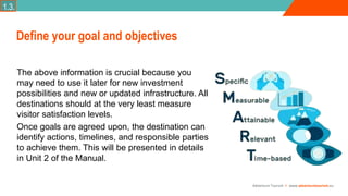 Adventure Tourism I www.adventuretourism.eu
Define your goal and objectives
The above information is crucial because you
may need to use it later for new investment
possibilities and new or updated infrastructure. All
destinations should at the very least measure
visitor satisfaction levels.
Once goals are agreed upon, the destination can
identify actions, timelines, and responsible parties
to achieve them. This will be presented in details
in Unit 2 of the Manual.
1.3.
 