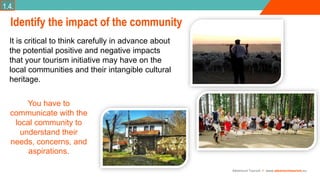Adventure Tourism I www.adventuretourism.eu
Identify the impact of the community
It is critical to think carefully in advance about
the potential positive and negative impacts
that your tourism initiative may have on the
local communities and their intangible cultural
heritage.
You have to
communicate with the
local community to
understand their
needs, concerns, and
aspirations.
1.4.
 