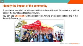 Adventure Tourism I www.adventuretourism.eu
Identify the impact of the community
Try to create associations with the local attractions which will focus on the emotions
both of the tourists and local community.
You can use Checklist 3 with a guidance on how to create associations the in the
thematic framework.
1.4.
 