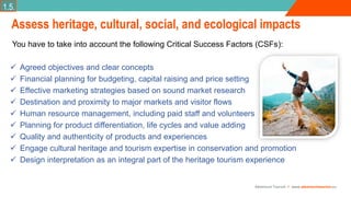 Adventure Tourism I www.adventuretourism.eu
Assess heritage, cultural, social, and ecological impacts
You have to take into account the following Critical Success Factors (CSFs):
 Agreed objectives and clear concepts
 Financial planning for budgeting, capital raising and price setting
 Effective marketing strategies based on sound market research
 Destination and proximity to major markets and visitor flows
 Human resource management, including paid staff and volunteers
 Planning for product differentiation, life cycles and value adding
 Quality and authenticity of products and experiences
 Engage cultural heritage and tourism expertise in conservation and promotion
 Design interpretation as an integral part of the heritage tourism experience
1.5.
 
