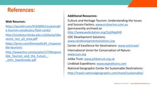05
1. Target Setting
2. Critical Success Factors (CSFs) and Key Performance
Indicators (KPIs)
3. Financial Modelling
4. Business Examples & Resources
03
Web Resurces:
https://quizlet.com/91838461/sustainabl
e-tourism-vocabulary-flash-cards/
http://visokaturisticka.edu.rs/pitanja/oba
vezne_reci_a3_ema.pdf
https://prezi.com/klvmoyi0v34_/responsi
ble-tourism/
http://www.ttra.com/assets/1/7/Respons
ible_Tourism_and_the_Future_-
_John_Swarbrooke.pdf
References:
Adventure Tourism I www.adventuretourism.eu
Additional Resources:
Culture and Heritage Tourism: Understanding the Issues
and Success Factors, www.crctourism.com.au
(permanently archived on
http://www.webcitation.org/5sjXNipDH)
CDC Development Solutions:
www.cdcdevelopmentsolutions.org
Center of Excellence for Destinations: www.ced.travel
International Union for Conservation of Nature:
www.iucn.org
Joliba Trust: www.jolibatrust.org.uk
Lindblad Expeditions: www.expeditions.com
National Geographic Center for Sustainable Destinations:
http://travel.nationalgeographic.com/travel/sustainable/
 
