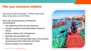 Adventure Tourism I www.adventuretourism.eu
Plan your adventure initiative
Your plan should set exactly: 1/ What needs to be
done, 2/ By whom, and 3/ When.
Each plan should possess the following
characteristics:
• Has objectives which can be measured
• Answers questions that stakeholders should be
asking
• Builds in options and contingencies
• Identifies and quantifies risks
• Sets out how to minimize those risks or the adverse
consequences that might arise from them
• Allows progress to be measured
 