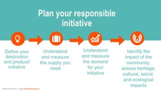 Adventure Tourism I www.adventuretourism.eu
Define your
destination
and product/
initiative
Identify the
impact of the
community;
assess heritage,
cultural, social,
and ecological
impacts
Plan your responsible
initiative
Understand
and measure
the supply you
need
Understand
and measure
the demand
for your
initiative
 