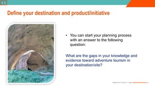 Adventure Tourism I www.adventuretourism.eu
• You can start your planning process
with an answer to the following
question:
What are the gaps in your knowledge and
evidence toward adventure tourism in
your destination/site?
Define your destination and product/initiative
1.1.
 