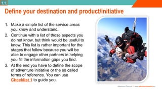 Adventure Tourism I www.adventuretourism.eu
1. Make a simple list of the service areas
you know and understand.
2. Continue with a list of those aspects you
do not know, but think would be useful to
know. This list is rather important for the
stages that follow because you will be
able to engage other partners in helping
you fill the information gaps you find.
3. At the end you have to define the scope
of adventure initiative or the so called
terms of reference. You can use
Checklist 1 to guide you.
Define your destination and product/initiative
1.1.
 