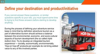 Adventure Tourism I www.adventuretourism.eu
If you cannot answer these questions, or similar
questions specific to your site, you must spend some time
to trying to find these answers before starting to develop
anything.
During the process of defining your adventure service
keep in mind that by definition adventure tourism as a
part of alternative tourism should achieve a balance
between the environmental, economic, and socio-cultural
aspects of tourism development (the so called triple
bottom line). Try to develop an integrated tourism
experience — socially, economically, environmentally.
‘Hop-on hop-off’ products per example do not bring added
value to any of the involved parties.
Define your destination and product/initiative
1.1.
 