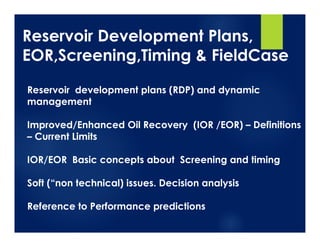 Reservoir Development Plans,
EOR,Screening,Timing & FieldCase
Reservoir development plans (RDP) and dynamic
management
Improved/Enhanced Oil Recovery (IOR /EOR) – Definitions
– Current Limits
IOR/EOR Basic concepts about Screening and timing
Soft (“non technical) issues. Decision analysis
Reference to Performance predictions
 