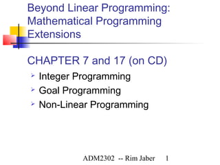 Beyond Linear Programming:
Mathematical Programming
Extensions

CHAPTER 7 and 17 (on CD)
   Integer Programming
   Goal Programming
   Non-Linear Programming




            ADM2302 -- Rim Jaber   1
 