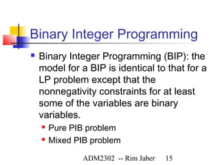 Binary Integer Programming
   Binary Integer Programming (BIP): the
    model for a BIP is identical to that for a
    LP problem except that the
    nonnegativity constraints for at least
    some of the variables are binary
    variables.
       Pure PIB problem
       Mixed PIB problem

                ADM2302 -- Rim Jaber   15
 