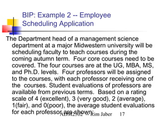 BIP: Example 2 -- Employee
      Scheduling Application

The Department head of a management science
  department at a major Midwestern university will be
  scheduling faculty to teach courses during the
  coming autumn term. Four core courses need to be
  covered. The four courses are at the UG, MBA, MS,
  and Ph.D. levels. Four professors will be assigned
  to the courses, with each professor receiving one of
  the courses. Student evaluations of professors are
  available from previous terms. Based on a rating
  scale of 4 (excellent), 3 (very good), 2 (average),
  1(fair), and 0(poor), the average student evaluations
  for each professor are shown: Jaber 17
                     ADM2302 -- Rim
 