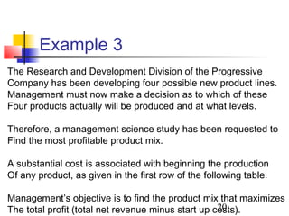 Example 3
The Research and Development Division of the Progressive
Company has been developing four possible new product lines.
Management must now make a decision as to which of these
Four products actually will be produced and at what levels.

Therefore, a management science study has been requested to
Find the most profitable product mix.

A substantial cost is associated with beginning the production
Of any product, as given in the first row of the following table.

Management’s objective is to find the product mix that maximizes
                                                    20
The total profit (total net revenue minus start up costs).
 