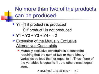 No more than two of the products
    can be produced
   Yi = 1 if product i is produced
        0 if product i is not produced
   Y1 + Y2 + Y3 + Y4 <= 2
   Extension of the Mutually Exclusive
    Alternatives Constraints
       Mutually exclusive constraint is a constraint
        requiring that the sum of two or more binary
        variables be less than or equal to 1. Thus if one of
        the variables is equal to 1 , the others must equal
        zero.
                    ADM2302 -- Rim Jaber 23
 