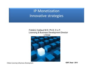 IP Monetization
                                    IP Monetization
                                  Innovative strategies


                                 Frédéric Caillaud M.D. Ph.D, C.L.P.
                                 Licensing & Business Development Director
                                         g                    p
                                                  L’Oréal




L’Oréal Licensing & Business Development                               IQPC Sept , 2011
 
