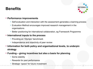 Benefits
• Performance improvements
• Self-evaluation and interaction with the assessment generates a learning process
• Evaluation Method encourages improved research management in the
organisations
• Better positioning for international collaboration, eg Framework Programme
• International inputs to the process
• Providing an ‘Olympic’ benchmark
• Independence and objectivity of peer review
• Information for both policy and organisational levels, to underpin
strategy
• Funding – giving incentives but also a basis for planning
• Some stability
• Rewards for past performance
• Strategic ‘space’ for future investment
12
 