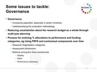 Some issues to tackle:
Governance
• Governance
• Increasing capacities, especially in sector ministries
• Institutionalising the evaluation methodology
• Reducing uncertainties about the research budget as a whole through
multi-year planning
• Process for evolving % allocations to performance and funding
categories, eg rising PRFS and contractual components over time
• Research Organisation categories
• Assessment dimensions
• Balance among the three components
• Stability
• PRFS
• Performance contracting
13
 