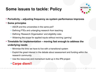 Some issues to tackle: Policy
• Periodicity – adjusting frequency as system performance improves
• Some principles
• ASCR and the universities in the same pot?
• Defining FTEs and untangling research from teaching
• Defining ‘Research Organisation’ and eligibility rules
• Widening the scope for applied inputs without reviving ‘gaming’
• Timetable for implementation – moving fast enough to address the
underlying needs
• Minimise the time we have to live with a transitional system
• Exploit the great interest in the debate about assessment and funding within the
research community
• Use the resources and momentum build up in the IPN project
• Carpe diem!!
14
 