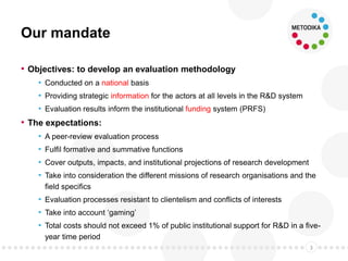 Our mandate
• Objectives: to develop an evaluation methodology
• Conducted on a national basis
• Providing strategic information for the actors at all levels in the R&D system
• Evaluation results inform the institutional funding system (PRFS)
• The expectations:
• A peer-review evaluation process
• Fulfil formative and summative functions
• Cover outputs, impacts, and institutional projections of research development
• Take into consideration the different missions of research organisations and the
field specifics
• Evaluation processes resistant to clientelism and conflicts of interests
• Take into account ‘gaming’
• Total costs should not exceed 1% of public institutional support for R&D in a five-
year time period
3
 