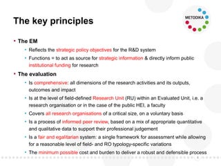The key principles
• The EM
• Reflects the strategic policy objectives for the R&D system
• Functions = to act as source for strategic information & directly inform public
institutional funding for research
• The evaluation
• Is comprehensive: all dimensions of the research activities and its outputs,
outcomes and impact
• Is at the level of field-defined Research Unit (RU) within an Evaluated Unit, i.e. a
research organisation or in the case of the public HEI, a faculty
• Covers all research organisations of a critical size, on a voluntary basis
• Is a process of informed peer review, based on a mix of appropriate quantitative
and qualitative data to support their professional judgement
• Is a fair and egalitarian system: a single framework for assessment while allowing
for a reasonable level of field- and RO typology-specific variations
• The minimum possible cost and burden to deliver a robust and defensible process
4
 