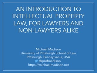 AN INTRODUCTION TO
INTELLECTUAL PROPERTY
LAW, FOR LAWYERS AND
NON-LAWYERS ALIKE
Michael Madison
University of Pittsburgh School of Law
Pittsburgh, Pennsylvania, USA
@profmadison
https://michaelmadison.net
 