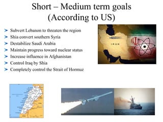 Short – Medium term goals(According to US)Subvert Lebanon to threaten the regionShia convert southern SyriaDestabilize Saudi ArabiaMaintain progress toward nuclear statusIncrease influence in AfghanistanControl Iraq by ShiaCompletely control the Strait of Hormuz