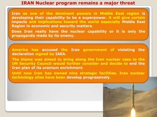 IRAN Nuclear program remains a major threat Iran as one of the dominant powers in Middle East region is developing their capability to be a superpower. it will give certain impacts and implications toward the world especially Middle East Region in economic and security matters. Does Iran really have the nuclear capability or it is only the propaganda made by its enemy. America has accused the Iran government of violating the declaration signed by IAEA. The blame was aimed to bring along the Iran nuclear case to the UN Security Council would further consider and decide to end the Iran plan of its uranium enrichment.Until now Iran has owned nine strategic facilities. Iran nuclear technology sites have been develop progressively. 