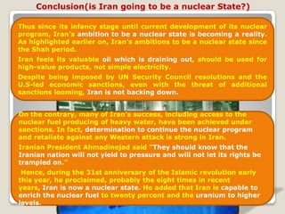 Conclusion(is Iran going to be a nuclear State?)Thus since its infancy stage until current development of its nuclear program, Iran’s ambition to be a nuclear state is becoming a reality. As highlighted earlier on, Iran’s ambitions to be a nuclear state since the Shah period.Iran feels its valuable oil which is draining out, should be used for high-value products, not simple electricity. Despite being imposed by UN Security Council resolutions and the U.S-led economic sanctions, even with the threat of additional sanctions looming, Iran is not backing down.On the contrary, many of Iran’s success, including access to the nuclear fuel producing of heavy water, have been achieved under sanctions. In fact, determination to continue the nuclear program and retaliate against any Western attack is strong in Iran. Iranian President Ahmadinejad said “They should know that the Iranian nation will not yield to pressure and will not let its rights be trampled on.” Hence, during the 31st anniversary of the Islamic revolution early this year, he proclaimed, probably the eight times in recent years, Iran is now a nuclear state. He added that Iran is capable to enrich the nuclear fuel to twenty percent and the uranium to higher levels. 