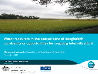 Water	
  resources	
  in	
  the	
  coastal	
  zone	
  of	
  Bangladesh:	
  
constraints	
  or	
  opportuni6es	
  for	
  cropping	
  intensiﬁca6on?	
  
CSIRO	
  LAND	
  AND	
  WATER	
  FLAGSHIP	
  
Mohammed	
  Mainuddin,	
  Riasat	
  Ali,	
  S.	
  M.	
  Shah-­‐Newaz,	
  Chris5an	
  Roth	
  
November	
  2014	
  
 