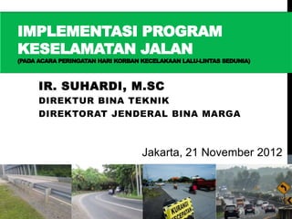IMPLEMENTASI PROGRAM
KESELAMATAN JALAN
(PADA ACARA PERINGATAN HARI KORBAN KECELAKAAN LALU-LINTAS SEDUNIA)



     IR. SUHARDI, M.SC
     DIREKTUR BINA TEKNIK
     DIREKTORAT JENDERAL BINA MARGA



                                   Jakarta, 21 November 2012
 