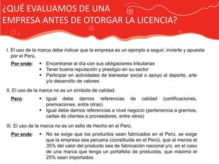 ¿QUÉ EVALUAMOS DE UNA
EMPRESA ANTES DE OTORGAR LA LICENCIA?

I. El uso de la marca debe indicar que la empresa es un ejemplo a seguir, invierte y apuesta
   por el Perú.
  Por ende:     Encontrarse al día con sus obligaciones tributarias
                Tener buena reputación y prestigio en su sector
                Participar en actividades de bienestar social o apoyo al deporte, arte
                 y/o desarrollo de valores
II. El uso de la marca no es un símbolo de calidad.
  Pero:         Igual debe darnos referencias de calidad (certificaciones,
                 premiaciones, entre otras)
                Igual debe darnos referencias a nivel negocio (pertenencia a gremios,
                 cartas de clientes o proveedores, entre otros)
                                              Publicidad Marca País
III. El uso de la marca no es un sello de Hecho en el Perú.
  Por ende:     No se exige que los productos sean fabricados en el Perú, se exige
                 que la empresa sea peruana (constituida en el Perú), que al menos el
                 35% del valor del producto sea de fabricación nacional y/o, en el caso
                 de una marca que tenga un portafolio de productos, que máximo el
                 25% sean importados.
 