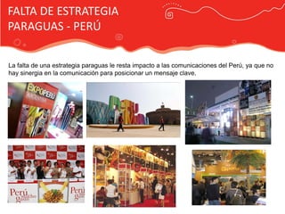 FALTA DE ESTRATEGIA
PARAGUAS - PERÚ

La falta de una estrategia paraguas le resta impacto a las comunicaciones del Perú, ya que no
hay sinergia en la comunicación para posicionar un mensaje clave.




                                            Publicidad Marca País
 