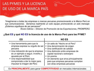 LAS PYMES Y LA LICENCIA
DE USO DE LA MARCA PAÍS

 “Imagínense a todas las empresas o marcas peruanas promocionando a la Marca Perú en
 sus comunicaciones. Seríamos realmente un solo equipo promoviendo un solo mensaje:
 ¡Estamos orgullosos de ser peruanos!”
                 Álvaro Gálvez – Director de Promoción de las Exportaciones, PROMPERÚ

¿Qué ES y qué NO ES la licencia de uso de la Marca Perú para las PYME?

               ES                                          NO ES
      Una herramienta para que la           Un sello de “Hecho en el Perú”
       empresa exprese su orgullo de ser     Una denominación de origen
       peruana                               Una certificación de calidad

                                            Publicidad Marca País
      Una indicación de que la empresa      Una distinción entre empresas de
       es un ejemplo a seguir, invierte y     capital nacional o extranjero
       apuesta por el Perú                   Un premio
      Una responsabilidad que               Un elemento que sirva principalmente
       compromete a dar lo mejor para         para que empresa peruanas compitan
       impulsar la imagen del Perú            con otras empresas peruanas

    Es PRINCIPALMENTE para ganar COMPETITIVIDAD en mercados internacionales
 