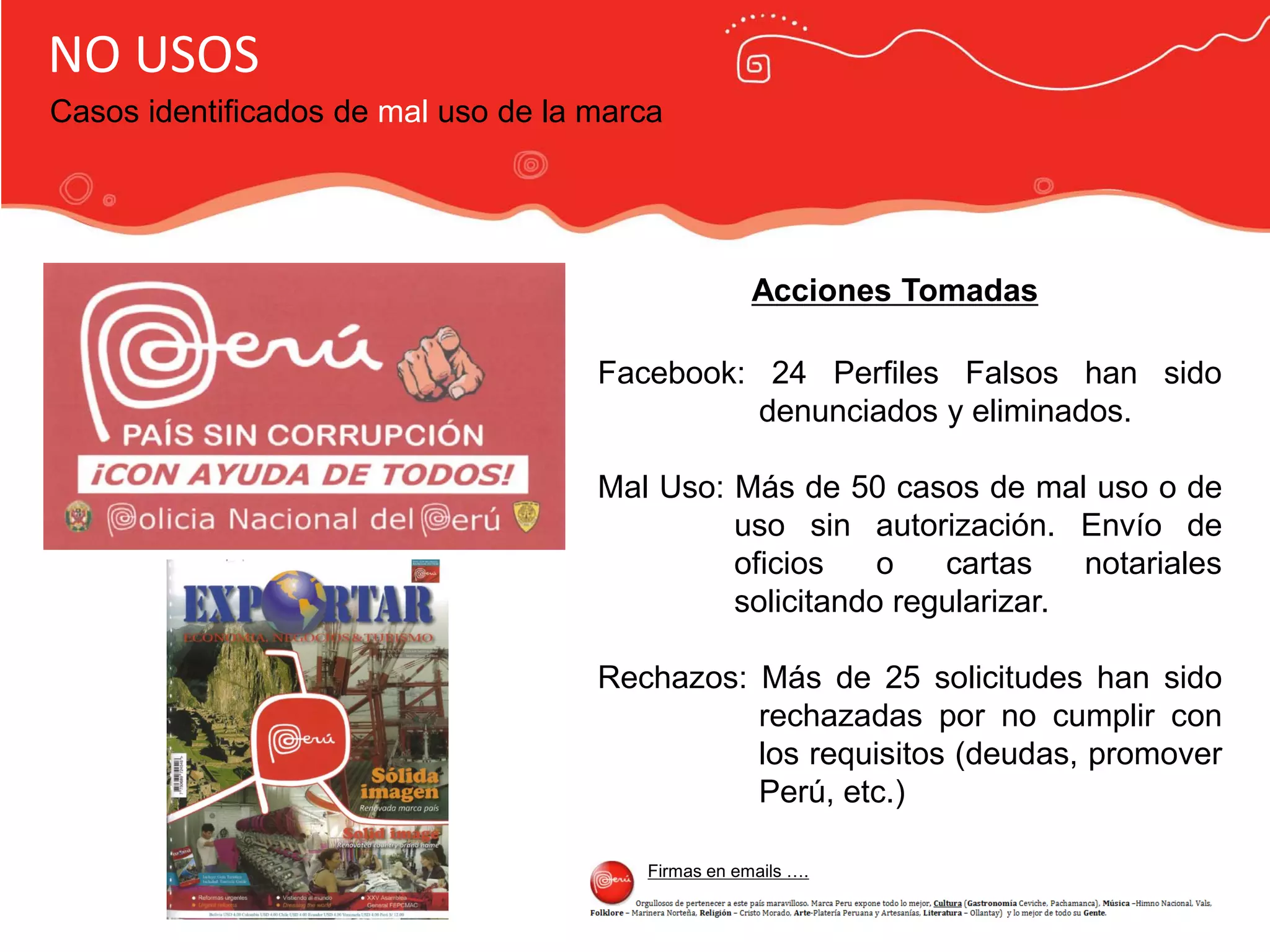 Publicidad Marca País
NO USOS
Casos identificados de mal uso de la marca
Acciones Tomadas
Facebook: 24 Perfiles Falsos han sido
denunciados y eliminados.
Mal Uso: Más de 50 casos de mal uso o de
uso sin autorización. Envío de
oficios o cartas notariales
solicitando regularizar.
Rechazos: Más de 25 solicitudes han sido
rechazadas por no cumplir con
los requisitos (deudas, promover
Perú, etc.)
Firmas en emails ….
 