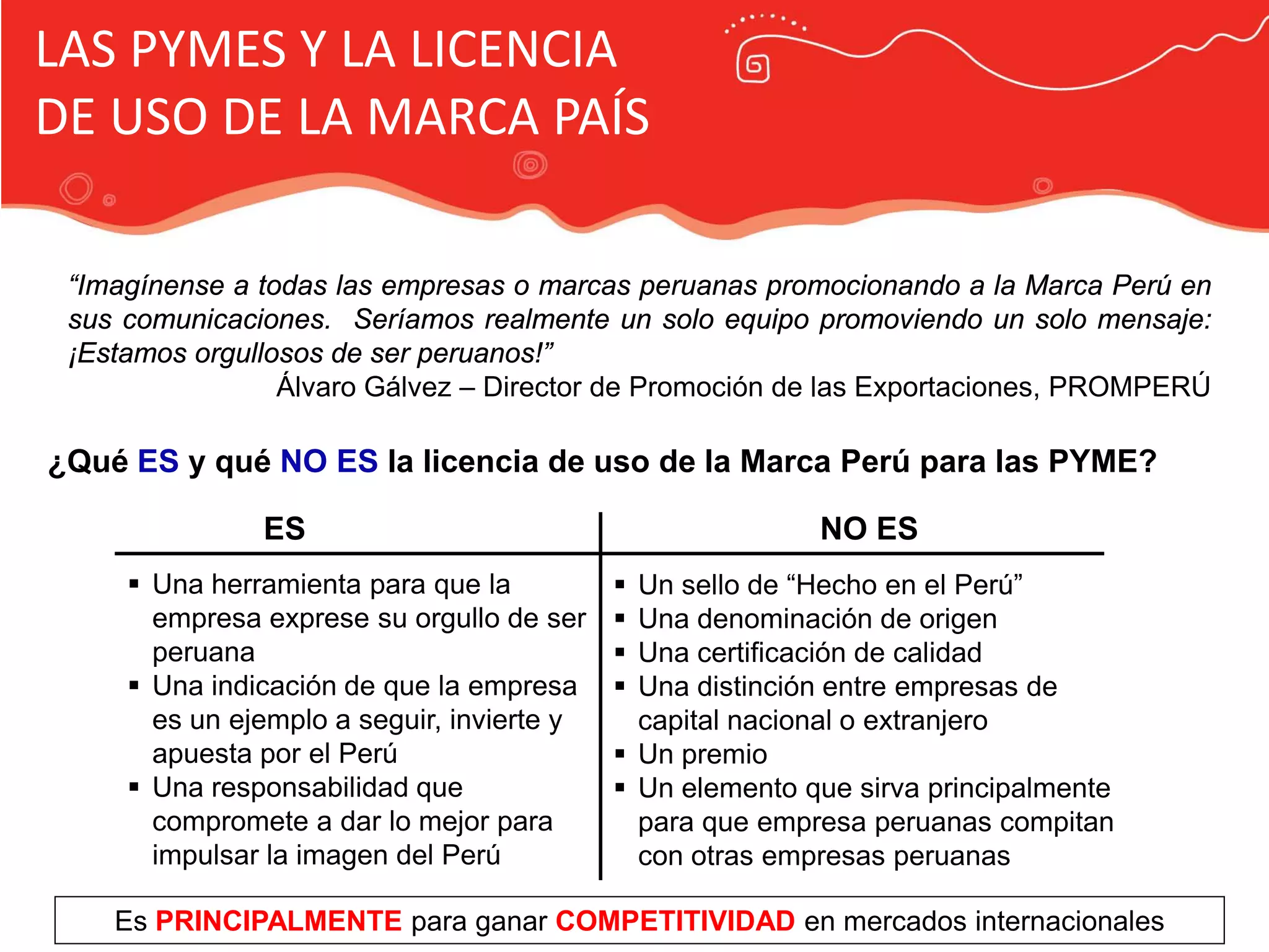 Publicidad Marca País
LAS PYMES Y LA LICENCIA
DE USO DE LA MARCA PAÍS
“Imagínense a todas las empresas o marcas peruanas promocionando a la Marca Perú en
sus comunicaciones. Seríamos realmente un solo equipo promoviendo un solo mensaje:
¡Estamos orgullosos de ser peruanos!”
Álvaro Gálvez – Director de Promoción de las Exportaciones, PROMPERÚ
 Una herramienta para que la
empresa exprese su orgullo de ser
peruana
 Una indicación de que la empresa
es un ejemplo a seguir, invierte y
apuesta por el Perú
 Una responsabilidad que
compromete a dar lo mejor para
impulsar la imagen del Perú
¿Qué ES y qué NO ES la licencia de uso de la Marca Perú para las PYME?
ES NO ES
 Un sello de “Hecho en el Perú”
 Una denominación de origen
 Una certificación de calidad
 Una distinción entre empresas de
capital nacional o extranjero
 Un premio
 Un elemento que sirva principalmente
para que empresa peruanas compitan
con otras empresas peruanas
Es PRINCIPALMENTE para ganar COMPETITIVIDAD en mercados internacionales
 