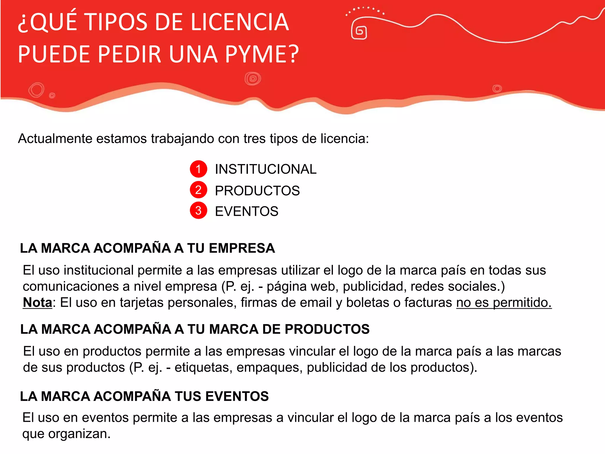 Publicidad Marca País
¿QUÉ TIPOS DE LICENCIA
PUEDE PEDIR UNA PYME?
Actualmente estamos trabajando con tres tipos de licencia:
1 INSTITUCIONAL
2 PRODUCTOS
3 EVENTOS
LA MARCA ACOMPAÑA A TU EMPRESA
El uso institucional permite a las empresas utilizar el logo de la marca país en todas sus
comunicaciones a nivel empresa (P. ej. - página web, publicidad, redes sociales.)
Nota: El uso en tarjetas personales, firmas de email y boletas o facturas no es permitido.
LA MARCA ACOMPAÑA A TU MARCA DE PRODUCTOS
El uso en productos permite a las empresas vincular el logo de la marca país a las marcas
de sus productos (P. ej. - etiquetas, empaques, publicidad de los productos).
LA MARCA ACOMPAÑA TUS EVENTOS
El uso en eventos permite a las empresas a vincular el logo de la marca país a los eventos
que organizan.
 
