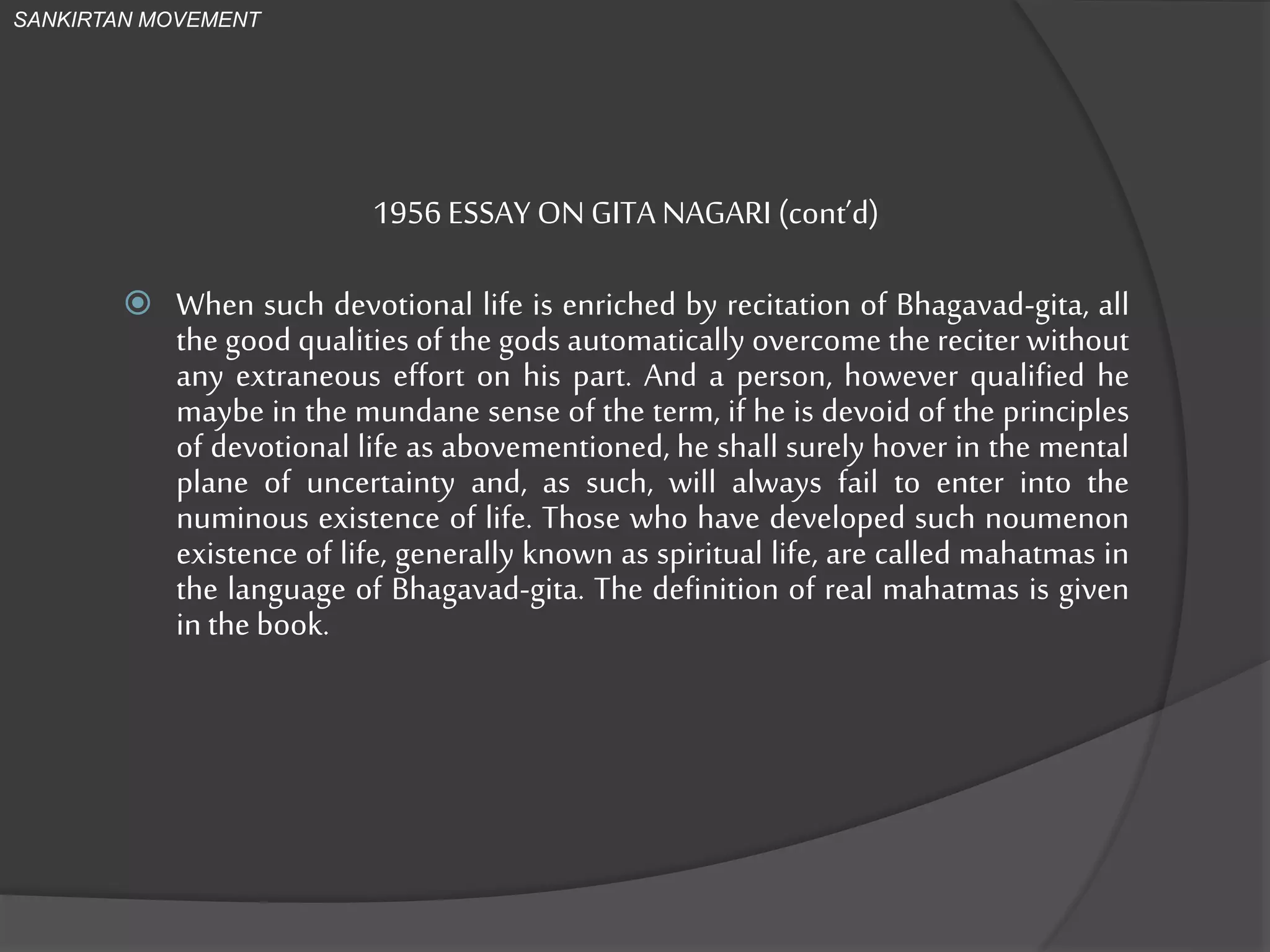 1956 ESSAY ON GITA NAGARI (cont’d)
 When such devotional life is enriched by recitation of Bhagavad-gita, all
the good qualities of the gods automatically overcome the reciter without
any extraneous effort on his part. And a person, however qualified he
maybe in the mundane sense of the term, if he is devoid of the principles
of devotional life as abovementioned, he shall surely hover in the mental
plane of uncertainty and, as such, will always fail to enter into the
numinous existence of life. Those who have developed such noumenon
existence of life, generally known as spiritual life, are called mahatmas in
the language of Bhagavad-gita. The definition of real mahatmas is given
in the book.
SANKIRTAN MOVEMENT
 