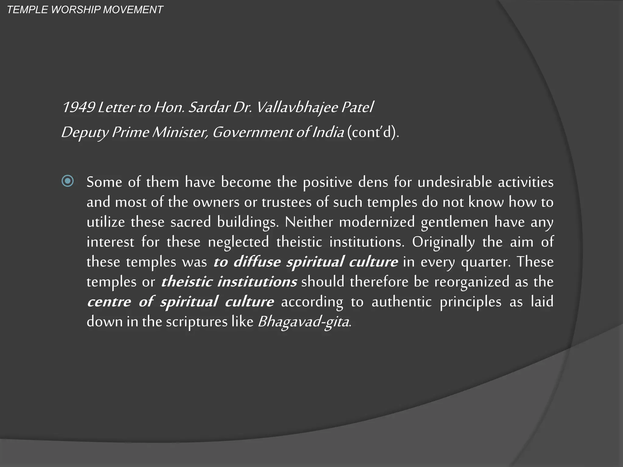 1949Letter toHon.SardarDr.VallavbhajeePatel
Deputy PrimeMinister, GovernmentofIndia(cont’d).
 Some of them have become the positive dens for undesirable activities
and most of the owners or trustees of such temples do not know how to
utilize these sacred buildings. Neither modernized gentlemen have any
interest for these neglected theistic institutions. Originally the aim of
these temples was to diffuse spiritual culture in every quarter. These
temples or theistic institutions should therefore be reorganized as the
centre of spiritual culture according to authentic principles as laid
down in the scriptures like Bhagavad-gita.
TEMPLE WORSHIP MOVEMENT
 