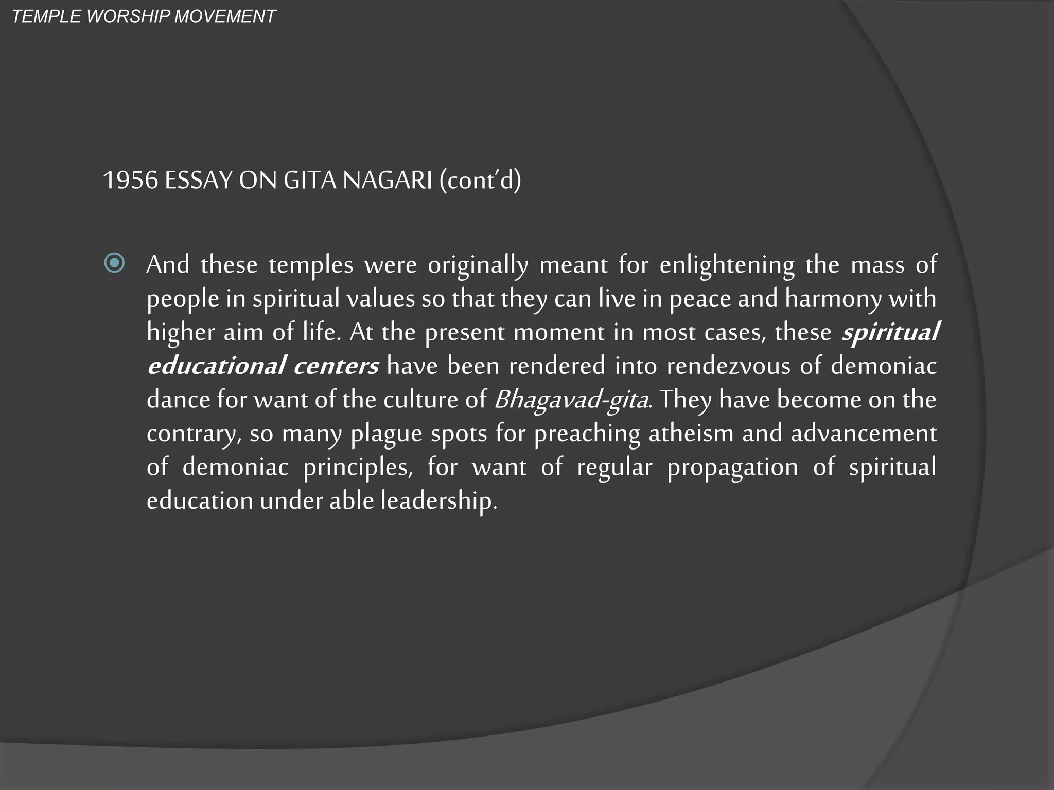 1956 ESSAY ONGITA NAGARI (cont’d)
 And these temples were originally meant for enlightening the mass of
people in spiritual values so that they can live in peace and harmony with
higher aim of life. At the present moment in most cases, these spiritual
educational centers have been rendered into rendezvous of demoniac
dance for want of the culture of Bhagavad-gita. They have become on the
contrary, so many plague spots for preaching atheism and advancement
of demoniac principles, for want of regular propagation of spiritual
education under able leadership.
TEMPLE WORSHIP MOVEMENT
 